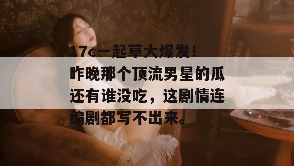 17c一起草大爆发！昨晚那个顶流男星的瓜还有谁没吃，这剧情连编剧都写不出来。